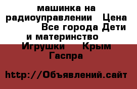 машинка на радиоуправлении › Цена ­ 1 000 - Все города Дети и материнство » Игрушки   . Крым,Гаспра